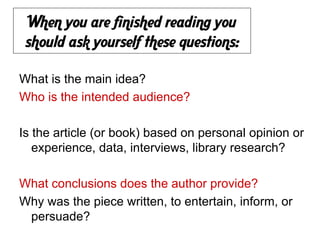 When you are finished reading you
 should ask yourself these questions:

What is the main idea?
Who is the intended audience?

Is the article (or book) based on personal opinion or
   experience, data, interviews, library research?

What conclusions does the author provide?
Why was the piece written, to entertain, inform, or
 persuade?
 