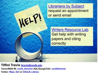 Librarians by Subject
                                           request an appointment
                                           or send email


                                              Writers Resource Lab
                                              Get help with writing
                                              papers and citing
                                              correctly




Tiffini Travis ttravis@csulb.edu
Yahoo/MSN IM: csulb_librarian AOL/GoogleTalk: csulblibrarian
Twitter: Mojo_Girl or CSULB_Library
 