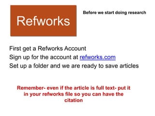 Before we start doing research

  Refworks
First get a Refworks Account
Sign up for the account at refworks.com
Set up a folder and we are ready to save articles


  Remember- even if the article is full text- put it
    in your refworks file so you can have the
                    citation
 