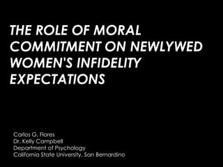 THE ROLE OF MORAL COMMITMENT ON NEWLYWED WOMEN&apos;S INFIDELITY EXPECTATIONS Carlos G. Flores Dr. Kelly Campbell  Department of Psychology California State University, San Bernardino 