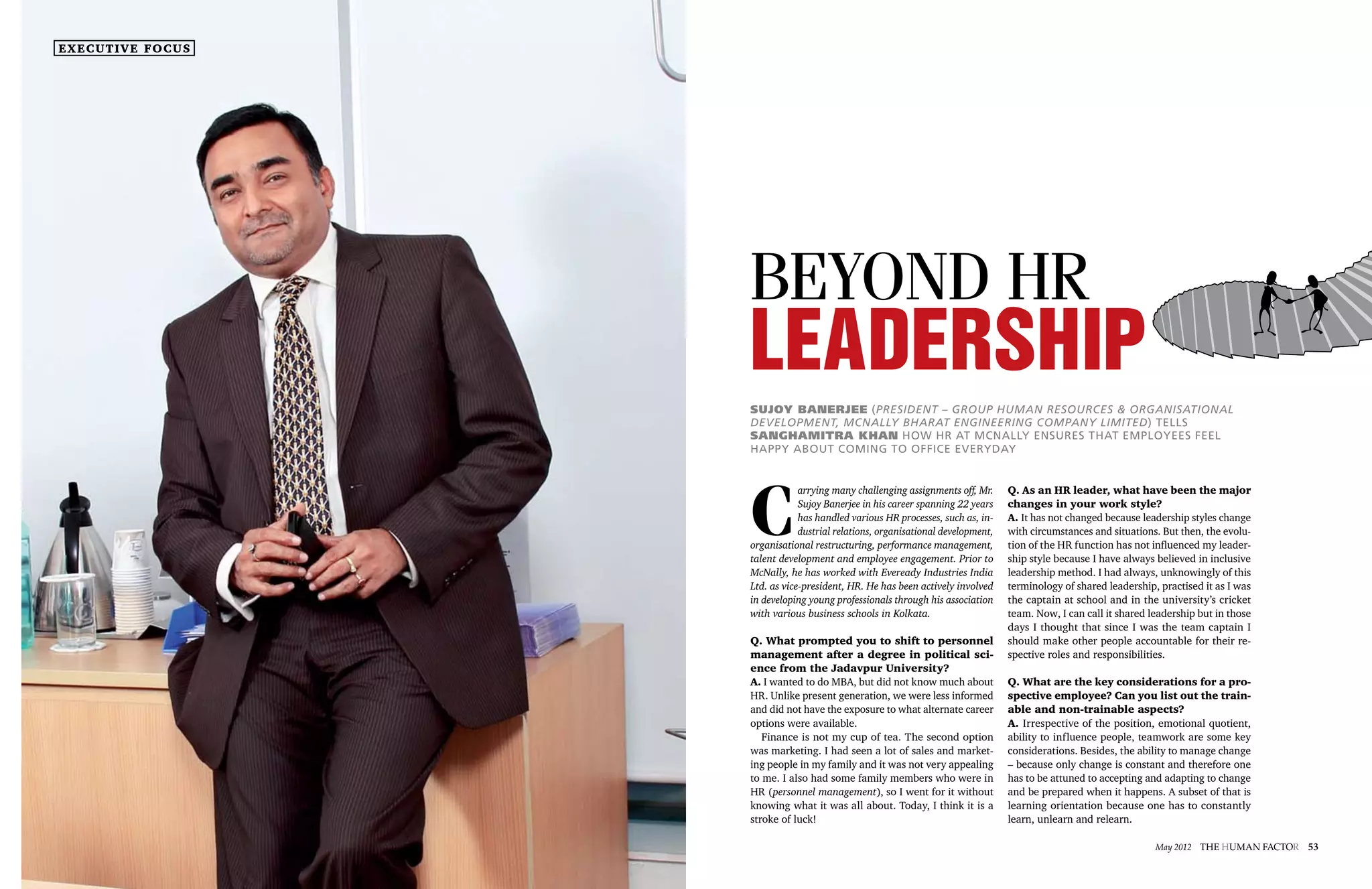 executive focus




                               Beyond HR
                               Leadership
                               Sujoy Banerjee (President – Group Human Resources & Organisational
                               Development, McNally Bharat Engineering Company Limited) tells
                               Sanghamitra Khan how HR at McNally ensures that employees feel
                               happy about coming to office everyday




                               C
                                           arrying many challenging assignments off, Mr.     Q. As an HR leader, what have been the major
                                           Sujoy Banerjee in his career spanning 22 years    changes in your work style?
                                           has handled various HR processes, such as, in-    A. It has not changed because leadership styles change
                                           dustrial relations, organisational development,   with circumstances and situations. But then, the evolu-
                               organisational restructuring, performance management,         tion of the HR function has not influenced my leader-
                               talent development and employee engagement. Prior to          ship style because I have always believed in inclusive
                               McNally, he has worked with Eveready Industries India         leadership method. I had always, unknowingly of this
                               Ltd. as vice-president, HR. He has been actively involved     terminology of shared leadership, practised it as I was
                               in developing young professionals through his association     the captain at school and in the university’s cricket
                               with various business schools in Kolkata.                     team. Now, I can call it shared leadership but in those
                                                                                             days I thought that since I was the team captain I
                               Q. What prompted you to shift to personnel                    should make other people accountable for their re-
                               management after a degree in political sci-                   spective roles and responsibilities.
                               ence from the Jadavpur University?
                               A. I wanted to do MBA, but did not know much about            Q. What are the key considerations for a pro-
                               HR. Unlike present generation, we were less informed          spective employee? Can you list out the train-
                               and did not have the exposure to what alternate career        able and non-trainable aspects?
                               options were available.                                       A. Irrespective of the position, emotional quotient,
                                  Finance is not my cup of tea. The second option            ability to influence people, teamwork are some key
                               was marketing. I had seen a lot of sales and market-          considerations. Besides, the ability to manage change
                               ing people in my family and it was not very appealing         – because only change is constant and therefore one
                               to me. I also had some family members who were in             has to be attuned to accepting and adapting to change
                               HR (personnel management), so I went for it without           and be prepared when it happens. A subset of that is
                               knowing what it was all about. Today, I think it is a         learning orientation because one has to constantly
                               stroke of luck!                                               learn, unlearn and relearn.

52 The Human factor May 2012                                                                                                  May 2012 The Human factor   53
 