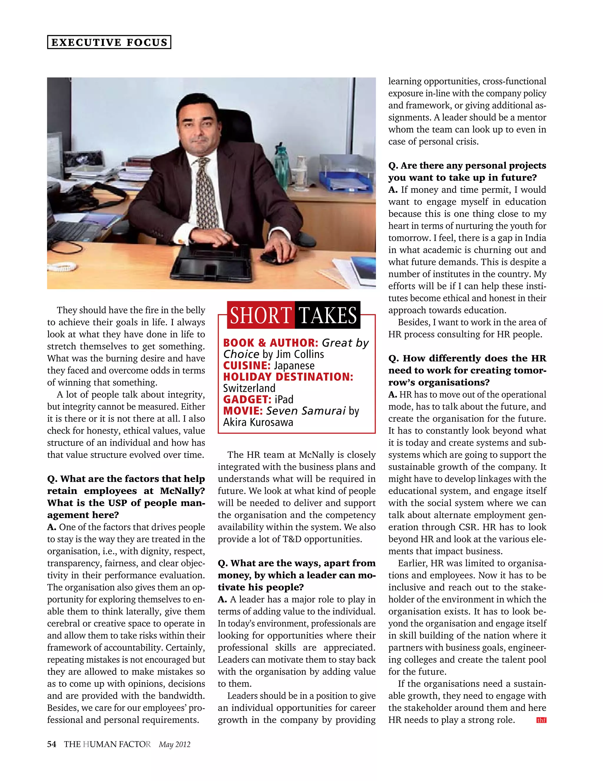 executive focus


                                                                                             learning opportunities, cross-functional
                                                                                             exposure in-line with the company policy
                                                                                             and framework, or giving additional as-
                                                                                             signments. A leader should be a mentor
                                                                                             whom the team can look up to even in
                                                                                             case of personal crisis.

                                                                                             Q. Are there any personal projects
                                                                                             you want to take up in future?
                                                                                             A. If money and time permit, I would
                                                                                             want to engage myself in education
                                                                                             because this is one thing close to my
                                                                                             heart in terms of nurturing the youth for
                                                                                             tomorrow. I feel, there is a gap in India
                                                                                             in what academic is churning out and
                                                                                             what future demands. This is despite a
                                                                                             number of institutes in the country. My
                                                                                             efforts will be if I can help these insti-
                                                                                             tutes become ethical and honest in their
    They should have the fire in the belly
to achieve their goals in life. I always           short takes                               approach towards education.
                                                                                                Besides, I want to work in the area of
look at what they have done in life to                                                       HR process consulting for HR people.
stretch themselves to get something.             Book  Author: Great by
What was the burning desire and have             Choice by Jim Collins                       Q. How differently does the HR
they faced and overcome odds in terms            Cuisine: Japanese                           need to work for creating tomor-
of winning that something.
                                                 Holiday Destination:                        row’s organisations?
    A lot of people talk about integrity,
                                                 Switzerland                                 A. HR has to move out of the operational
                                                 Gadget: iPad
but integrity cannot be measured. Either                                                     mode, has to talk about the future, and
                                                 Movie: Seven Samurai by
it is there or it is not there at all. I also    Akira Kurosawa                              create the organisation for the future.
check for honesty, ethical values, value                                                     It has to constantly look beyond what
structure of an individual and how has                                                       it is today and create systems and sub-
that value structure evolved over time.            The HR team at McNally is closely         systems which are going to support the
                                                integrated with the business plans and       sustainable growth of the company. It
Q. What are the factors that help               understands what will be required in         might have to develop linkages with the
retain employees at McNally?                    future. We look at what kind of people       educational system, and engage itself
What is the USP of people man-                  will be needed to deliver and support        with the social system where we can
agement here?                                   the organisation and the competency          talk about alternate employment gen-
A. One of the factors that drives people        availability within the system. We also      eration through CSR. HR has to look
to stay is the way they are treated in the      provide a lot of TD opportunities.          beyond HR and look at the various ele-
organisation, i.e., with dignity, respect,                                                   ments that impact business.
transparency, fairness, and clear objec-        Q. What are the ways, apart from                 Earlier, HR was limited to organisa-
tivity in their performance evaluation.         money, by which a leader can mo-             tions and employees. Now it has to be
The organisation also gives them an op-         tivate his people?                           inclusive and reach out to the stake-
portunity for exploring themselves to en-       A. A leader has a major role to play in      holder of the environment in which the
able them to think laterally, give them         terms of adding value to the individual.     organisation exists. It has to look be-
cerebral or creative space to operate in        In today’s environment, professionals are    yond the organisation and engage itself
and allow them to take risks within their       looking for opportunities where their        in skill building of the nation where it
framework of accountability. Certainly,         professional skills are appreciated.         partners with business goals, engineer-
repeating mistakes is not encouraged but        Leaders can motivate them to stay back       ing colleges and create the talent pool
they are allowed to make mistakes so            with the organisation by adding value        for the future.
as to come up with opinions, decisions          to them.                                         If the organisations need a sustain-
and are provided with the bandwidth.               Leaders should be in a position to give   able growth, they need to engage with
Besides, we care for our employees’ pro-        an individual opportunities for career       the stakeholder around them and here
fessional and personal requirements.            growth in the company by providing           HR needs to play a strong role.      hf
                                                                                                                                   t


54 The Human factor May 2012
 