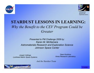 Astromaterials
                                                                           Research and
                                                                           Exploration Science




STARDUST LESSONS IN LEARNING:
Why the Benefit to the CEV Program Could be
                    Greater
                   Presented to PM Challenge 2009 by:
                       Karen M. McNamara
         Astromaterials Research and Exploration Science
                      Johnson Space Center

       Joseph Vellinga                               Dean Kontinos
Lockheed Martin Space Systems                   Ames Research Laboratory

                            And the Stardust Team

                                                                                 1/14/09
 