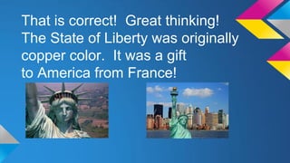 That is correct! Great thinking!
The State of Liberty was originally
copper color. It was a gift
to America from France!

 