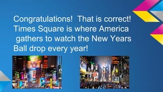 Congratulations! That is correct!
Times Square is where America
gathers to watch the New Years
Ball drop every year!

 