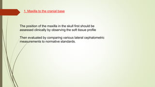 1. Maxilla to the cranial base
The position of the maxilla in the skull first should be
assessed clinically by observing the soft tissue profile
Then evaluated by comparing various lateral cephalometric
measurements to normative standards.
 