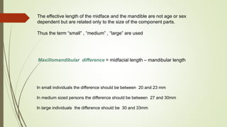 The effective length of the midface and the mandible are not age or sex
dependent but are related only to the size of the component parts.
Thus the term “small” , “medium” , “large” are used
Maxillomandibular difference = midfacial length – mandibular length
In small individuals the difference should be between 20 and 23 mm
In medium sized persons the difference should be between 27 and 30mm
In large individuals the difference should be 30 and 33mm
 
