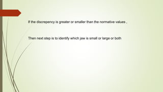 If the discrepency is greater or smaller than the normative values ,
Then next step is to identify which jaw is small or large or both
 