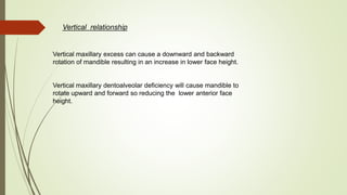 Vertical relationship
Vertical maxillary excess can cause a downward and backward
rotation of mandible resulting in an increase in lower face height.
Vertical maxillary dentoalveolar deficiency will cause mandible to
rotate upward and forward so reducing the lower anterior face
height.
 