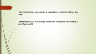 Higher mandibular plane angle is suggestive of excessive lower face
hieght
Lesser mandibular plane angle would tend to indicate a deficiency in
lower face height
 