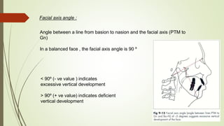 Facial axis angle :
Angle between a line from basion to nasion and the facial axis (PTM to
Gn)
In a balanced face , the facial axis angle is 90 º
< 90º (- ve value ) indicates
excessive vertical development
> 90º (+ ve value) indicates deficient
vertical development
 