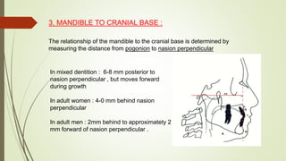 3. MANDIBLE TO CRANIAL BASE :
The relationship of the mandible to the cranial base is determined by
measuring the distance from pogonion to nasion perpendicular
In mixed dentition : 6-8 mm posterior to
nasion perpendicular , but moves forward
during growth
In adult women : 4-0 mm behind nasion
perpendicular
In adult men : 2mm behind to approximatety 2
mm forward of nasion perpendicular .
 