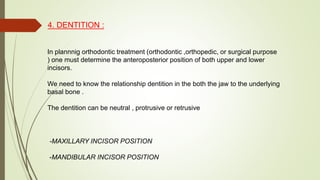 4. DENTITION :
In plannnig orthodontic treatment (orthodontic ,orthopedic, or surgical purpose
) one must determine the anteroposterior position of both upper and lower
incisors.
We need to know the relationship dentition in the both the jaw to the underlying
basal bone .
The dentition can be neutral , protrusive or retrusive
-MAXILLARY INCISOR POSITION
-MANDIBULAR INCISOR POSITION
 