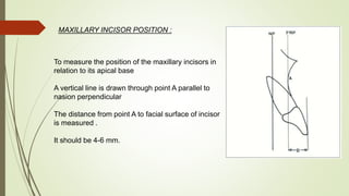 MAXILLARY INCISOR POSITION :
To measure the position of the maxillary incisors in
relation to its apical base
A vertical line is drawn through point A parallel to
nasion perpendicular
The distance from point A to facial surface of incisor
is measured .
It should be 4-6 mm.
 