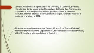 James A McNamara, is a graduate of the university of California, Berkeley.
He attended dental school at the University of California, San Francisco and
continued on to a postgraduate residency in orthodontics at the same
institution. He then attended the University of Michigan, where he received a
doctorate in anatomy in 1972.
McNamara currently serves as the Thomas M. and Doris Graber Endowed
Professor of Dentistry in the Department of Orthodontics and Pediatric Dentistry
at the University of Michigan School of Dentistry.
 