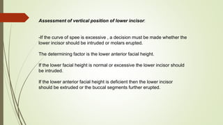 Assessment of vertical position of lower incisor:
-If the curve of spee is excessive , a decision must be made whether the
lower incisor should be intruded or molars erupted.
The determining factor is the lower anterior facial height.
If the lower facial height is normal or excessive the lower incisor should
be intruded.
If the lower anterior facial height is deficient then the lower incisor
should be extruded or the buccal segments further erupted.
 