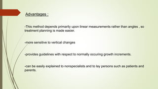 Advantages :
-This method depends primarily upon linear measurements rather than angles , so
treatment planning is made easier.
-more sensitive to vertical changes
-provides guidelines with respect to normally occuring growth increments.
-can be easily explained to nonspecialists and to lay persons such as patients and
parents.
 