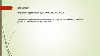 REFERENCE:
Radiograhic cephalometry by ALEXANDER JACOBSON
A method of cephalometric evaluation by Dr JAMES A MCNAMARA , American
journal of Orthodontics vol 86 . Dec 1984
 