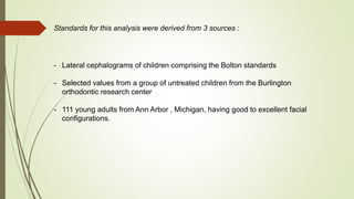 Standards for this analysis were derived from 3 sources :
- Lateral cephalograms of children comprising the Bolton standards
- Selected values from a group of untreated children from the Burlington
orthodontic research center
- 111 young adults from Ann Arbor , Michigan, having good to excellent facial
configurations.
 