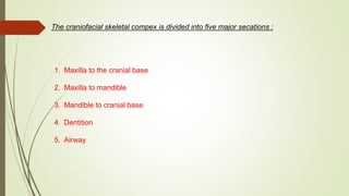 The craniofacial skeletal compex is divided into five major secations :
1. Maxilla to the cranial base
2. Maxilla to mandible
3. Mandible to cranial base
4. Dentition
5. Airway
 