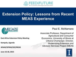 Extension Policy: Lessons from Recent
MEAS Experience
Paul E. McNamara
Associate Professor, Department of
Agricultural and Consumer
Economics, University of Illinois at
Urbana-Champaign; Director,
Modernizing Extension and
Advisory Services Project (MEAS
East Africa Extension Policy Meeting
Kampala, Uganda
AFAAS/GFRAS/GIZ/MEAS
June 16-18, 2015
 