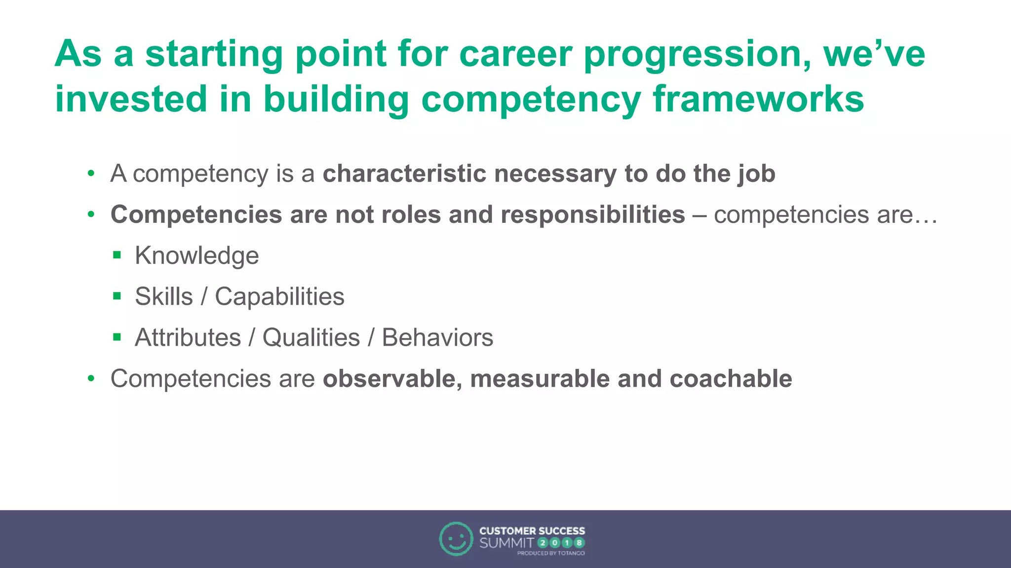 As a starting point for career progression, we’ve
invested in building competency frameworks
• A competency is a characteristic necessary to do the job
• Competencies are not roles and responsibilities – competencies are…
 Knowledge
 Skills / Capabilities
 Attributes / Qualities / Behaviors
• Competencies are observable, measurable and coachable
 
