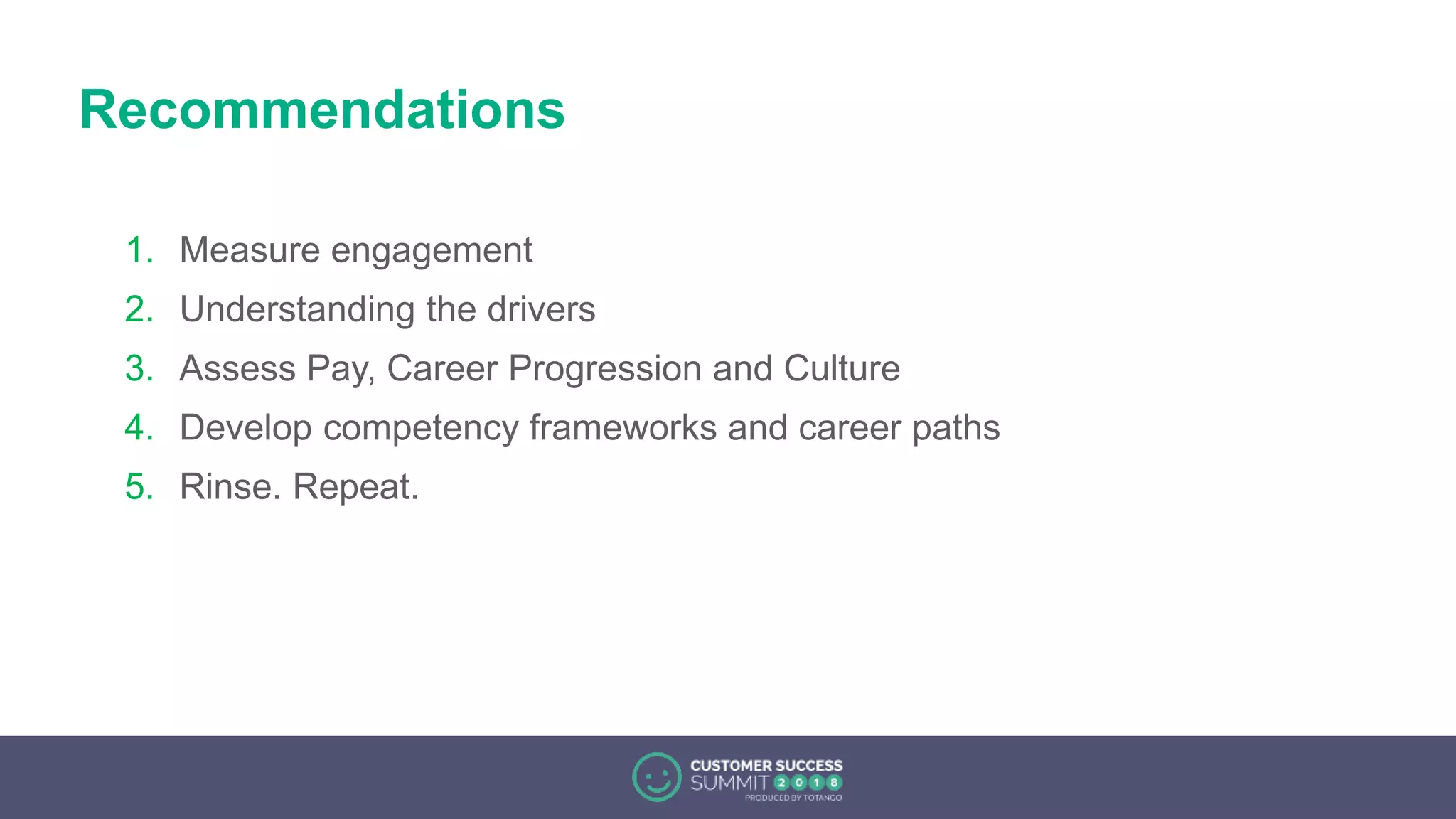Recommendations
1. Measure engagement
2. Understanding the drivers
3. Assess Pay, Career Progression and Culture
4. Develop competency frameworks and career paths
5. Rinse. Repeat.
 
