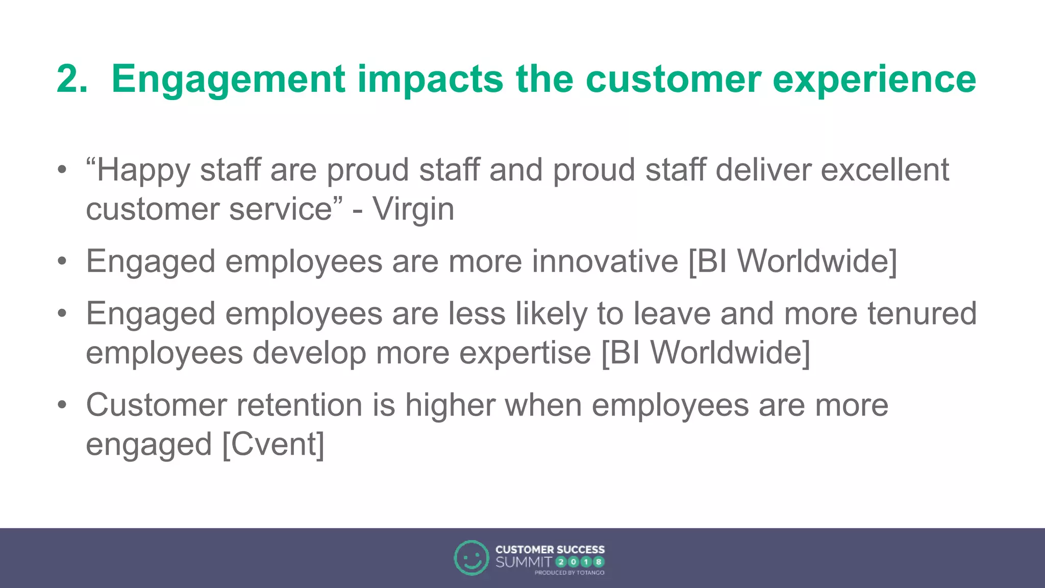 2. Engagement impacts the customer experience
• “Happy staff are proud staff and proud staff deliver excellent
customer service” - Virgin
• Engaged employees are more innovative [BI Worldwide]
• Engaged employees are less likely to leave and more tenured
employees develop more expertise [BI Worldwide]
• Customer retention is higher when employees are more
engaged [Cvent]
 