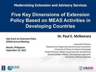 Modernizing Extension and Advisory Services


    Five Key Dimensions of Extension
    Policy Based on MEAS Activities in
           Developing Countries

                                                Dr. Paul E. McNamara
Side Event on Extension Policy
GFRAS Annual Meeting
                                                                     Associate Professor,
Manila, Philippines               Department of Agricultural & Consumer Economics,
                                            University of Illinois at Urbana-Champaign
September 25, 2012
                                 Project Director, Modernizing Extension and Advisory
                                    Services Project (MEAS); and, Extension Specialist,
                                                        University of Illinois Extension
 