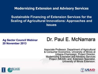 Modernizing Extension and Advisory Services
Sustainable Financing of Extension Services for the
Scaling of Agricultural Innovations: Approaches and
Issues

Ag Sector Council Webinar
20 November 2013

Dr. Paul E. McNamara
Associate Professor, Department of Agricultural
& Consumer Economics, University of Illinois at
Urbana-Champaign; Project Director,
Modernizing Extension and Advisory Services
Project (MEAS); and, Extension Specialist,
University of Illinois Extension.

 