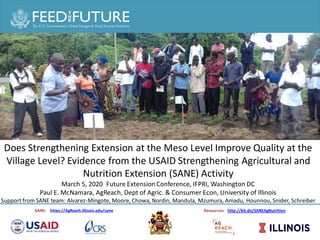 Strengthening Agricultural & Nutrition Extension (SANE)
SANE: https://AgReach.illinois.edu/sane Resources: http://bit.do/SANEAgNutrition
Strengthening Agriculture and Nutrition Extension in Malawi:
Theory of Change and Evidence
The
Does Strengthening Extension at the Meso Level Improve Quality at the
Village Level? Evidence from the USAID Strengthening Agricultural and
Nutrition Extension (SANE) Activity
March 5, 2020 Future Extension Conference, IFPRI, Washington DC
Paul E. McNamara, AgReach, Dept of Agric. & Consumer Econ, University of Illinois
Support from SANE team: Alvarez-Mingote, Moore, Chowa, Nordin, Mandula, Mzumura, Amadu, Hounnou, Snider, Schreiber
 