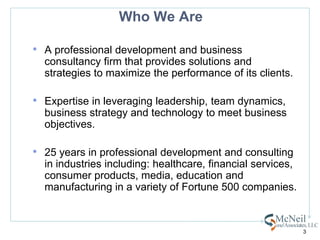 Who We AreA professional development and business consultancy firm that provides solutions and strategies to maximize the performance of its clients.  Expertise in leveraging leadership, team dynamics,  business strategy and technology to meet business objectives.25 years in professional development and consulting in industries including: healthcare, financial services, consumer products, media, education and manufacturing in a variety of Fortune 500 companies.3
