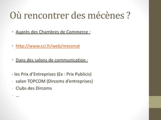 Où rencontrer des mécènes ?
• Auprès des Chambres de Commerce :
• http://www.cci.fr/web/mecenat
• Dans des salons de communication :
- les Prix d’Entreprises (Ex : Prix Publicis)
- salon TOPCOM (Dircoms d’entreprises)
- Clubs des Dircoms
- …
 