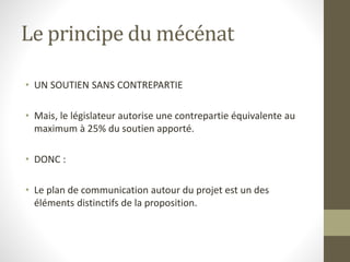 Le principe du mécénat
• UN SOUTIEN SANS CONTREPARTIE
• Mais, le législateur autorise une contrepartie équivalente au
maximum à 25% du soutien apporté.
• DONC :
• Le plan de communication autour du projet est un des
éléments distinctifs de la proposition.
 