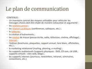 Le plan de communication
CONTENUS :
• Un inventaire concret des moyens utilisables pour véhiculer les
messages choisis doit être établi de manière exhaustive et argumenté :
• les relations presse ;
• les relations publiques (conférences, colloques, etc.) ;
• le lobbying ;
• la création d'événements ;
• les médias de masse (presse écrite, radio, télévision, cinéma, affichage) ;
• Internet ;
• l'édition (brochures, plaquettes, rapport annuel, livre blanc, affichettes,
etc.) ;
• le marketing relationnel (mailing, phoning, e-mailing) ;
• les supports audiovisuels (supports physiques : DVD, CD rom, clé USB ;
supports virtuels : sites web, blogs) ;
• les supports internes (journaux, newsletters, Intranet, séminaires,
conventions, etc.).
 