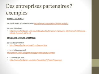 Des entreprises partenaires ?
exemples
LIVRE ET LECTURE :
Le Fonds MAIF pour l’Education http://www.fondsmaifpourleducation.fr/
La fondation SNCF
• http://www.fondation-sncf.org/index.php/toute-lactu/13-prevenir-lillettrisme/543-lecture-
nature-mecenat-paris-est
SOLIDARITE ET VIVRE ENSEMBLE:
La Fondation MACIF
• http://www.fondation-macif.org/nos-projets
• Le crédit coopératif
http://www.credit-cooperatif.coop/fondation/actualites/
• La fondation VINCI
• http://www.fondation-vinci.com/fondation/fr/page/index.htm
…
 