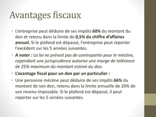 Avantages fiscaux
• L’entreprise peut déduire de ses impôts 60% du montant du
don et retenu dans la limite de 0,5% du chiffre d’affaires
annuel. Si le plafond est dépassé, l'entreprise peut reporter
l'excédent sur les 5 années suivantes.
• A noter : La loi ne prévoit pas de contrepartie pour le mécène,
cependant une jurisprudence autorise une marge de tolérance
de 25% maximum du montant estimé du don.
• L’avantage fiscal pour un don par un particulier :
• Une personne mécène peut déduire de ses impôts 66% du
montant de son don, retenu dans la limite annuelle de 20% de
son revenu imposable. Si le plafond est dépassé, il peut
reporter sur les 5 années suivantes.
 
