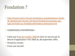 Fondation ?
• http://www.centre-francais-fondations.org/fondations-fonds-
de-dotation/les-formes-de-fonds-fondations/synopsis-par-
type-de-fonds-ou-fondation/fondation-dentreprise-fe
• FONDATIONS d’ENTREPRISES :
• Créée par la loi du 4 juillet 1990 et mise en oeuvre par le
Décret d'application n°91-1005 du 30 septembre 1991.
• Personne morale.
• À but non lucratif.
 