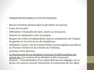 • FONDATION RECONNUE d’UTILITE PUBLIQUE
• Mission d’intérêt général dont le périmètre est précisé.
• À but non lucratif.
• Affectation irrévocable de biens, droits ou ressources.
• Moyens en adéquation avec les projets.
• Respect du critère d'indépendance dans la composition de l'organe
de gestion et vis-à-vis du ou des fondateurs.
• Validation a priori, avis du Conseil d’État et promulgation par décret
du Premier ministre et du ministre de l'Intérieur.
• Vocation à être pérenne.
• Le financement d’une fondation reconnue d’utilité publique est
assuré par : Les revenus de la dotation et des ressources
diverses. L'immobilisation d'un capital doit pouvoir dégager, sur la
durée, les revenus annuels nécessaires à la poursuite de son objet.
 