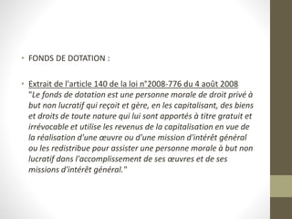 • FONDS DE DOTATION :
• Extrait de l'article 140 de la loi n°2008-776 du 4 août 2008
"Le fonds de dotation est une personne morale de droit privé à
but non lucratif qui reçoit et gère, en les capitalisant, des biens
et droits de toute nature qui lui sont apportés à titre gratuit et
irrévocable et utilise les revenus de la capitalisation en vue de
la réalisation d'une œuvre ou d'une mission d'intérêt général
ou les redistribue pour assister une personne morale à but non
lucratif dans l'accomplissement de ses œuvres et de ses
missions d'intérêt général."
 