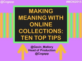 #MCN2015@Cogapp
MAKING
MEANING WITH
ONLINE
COLLECTIONS:
TEN TOP TIPS
@Gavin_Mallory
Head of Production
@Cogapp
 