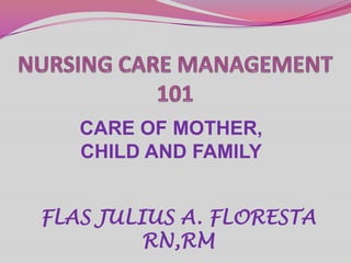 NURSING CARE MANAGEMENT 101 CARE OF MOTHER, CHILD AND FAMILY FLAS JULIUS A. FLORESTA RN,RM 