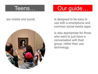are mobile and social. is designed to be easy to
use with a smartphone and
common social media apps.
is also appropriate for those
who want to just have a
conversation with their
group, rather than use
technology.
Teens… Our guide…
 