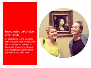 Encouraging discussion
with friends
By prompting teens to share
their thoughts and photos with
friends on social networks,
the guide encourages teens
to consider how works of art
are relevant to their lives.
 