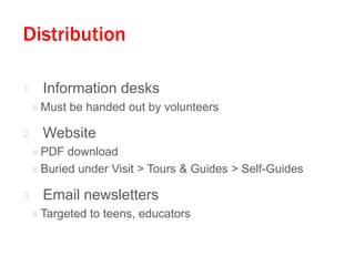 Distribution
1. Information desks
 Must be handed out by volunteers
2. Website
 PDF download
 Buried under Visit > Tours & Guides > Self-Guides
3. Email newsletters
 Targeted to teens, educators
 