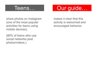Teens…
share photos on Instagram
(one of the most popular
activities for teens using
mobile devices).
(80% of teens who use
social networks post
photos/videos.)

Our guide…
makes it clear that this
activity is welcomed and
encouraged behavior.

 