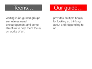 Teens…

Our guide…

visiting in un-guided groups
sometimes need
encouragement and some
structure to help them focus
on works of art.

provides multiple hooks
for looking at, thinking
about and responding to
art.

 
