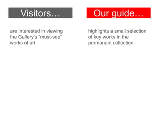 Visitors…
are interested in viewing
the Gallery’s “must-see”
works of art.

Our guide…
highlights a small selection
of key works in the
permanent collection.

 