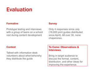 Evaluation
Formative

Survey

Prototype testing and interviews
with a group of teens on a school
visit during content development

Only 4 responses since July
(19,000 print guides distributed
since April). All over 30, none
chaperones.

Context

To Come: Observations &
Interviews

Talked with information desk
volunteers about when/who/why
they distribute the guide

Bring in target audience to
discuss the format, content,
distribution, and other ideas for
improving the experience.

 