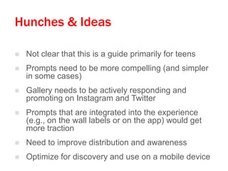 Hunches & Ideas


Not clear that this is a guide primarily for teens



Prompts need to be more compelling (and simpler
in some cases)



Gallery needs to be actively responding and
promoting on Instagram and Twitter



Prompts that are integrated into the experience
(e.g., on the wall labels or on the app) would get
more traction



Need to improve distribution and awareness



Optimize for discovery and use on a mobile device

 